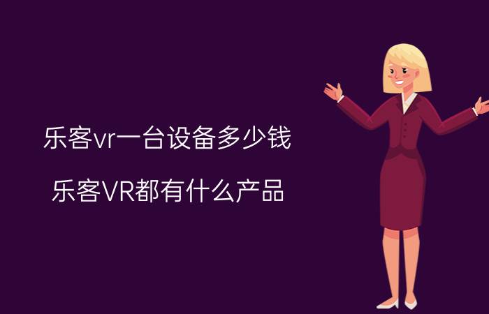 乐客vr一台设备多少钱 乐客VR都有什么产品？